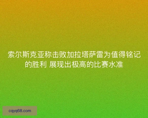索尔斯克亚称击败加拉塔萨雷为值得铭记的胜利 展现出极高的比赛水准