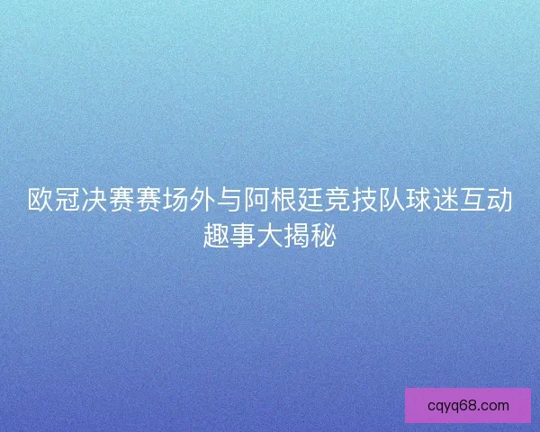 欧冠决赛赛场外与阿根廷竞技队球迷互动趣事大揭秘 欧冠决赛赛场外与阿根廷竞技队球迷互动趣事大揭秘