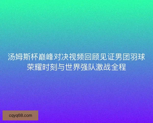 汤姆斯杯巅峰对决视频回顾见证男团羽球荣耀时刻与世界强队激战全程