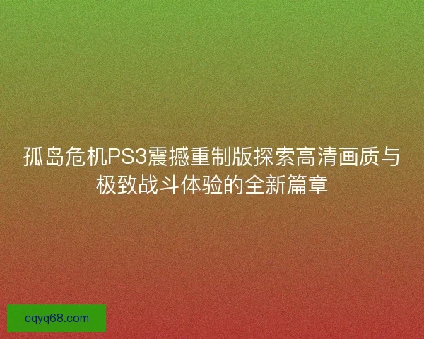 孤岛危机PS3震撼重制版探索高清画质与极致战斗体验的全新篇章