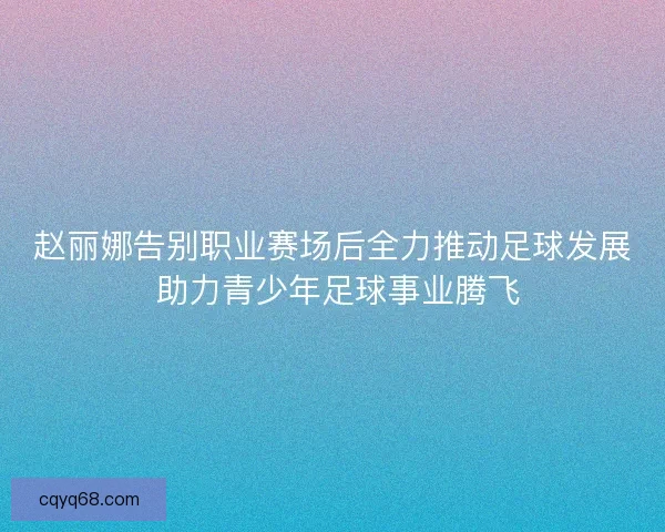 赵丽娜告别职业赛场后全力推动足球发展 助力青少年足球事业腾飞