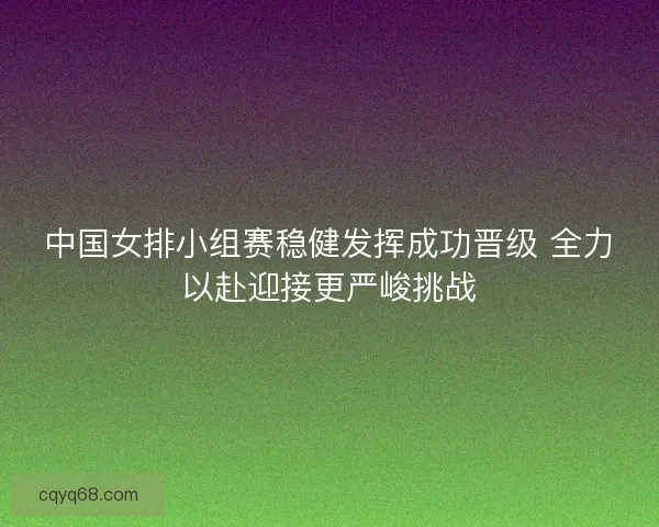 中国女排小组赛稳健发挥成功晋级 全力以赴迎接更严峻挑战