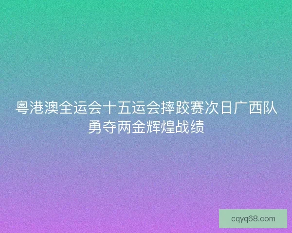 粤港澳全运会十五运会摔跤赛次日广西队勇夺两金辉煌战绩