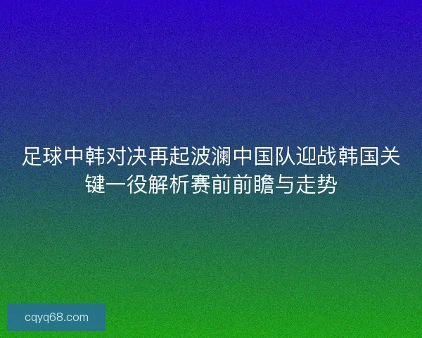 足球中韩对决再起波澜中国队迎战韩国关键一役解析赛前前瞻与走势