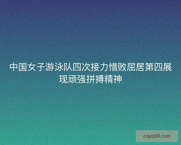 中国女子游泳队四次接力惜败屈居第四展现顽强拼搏精神