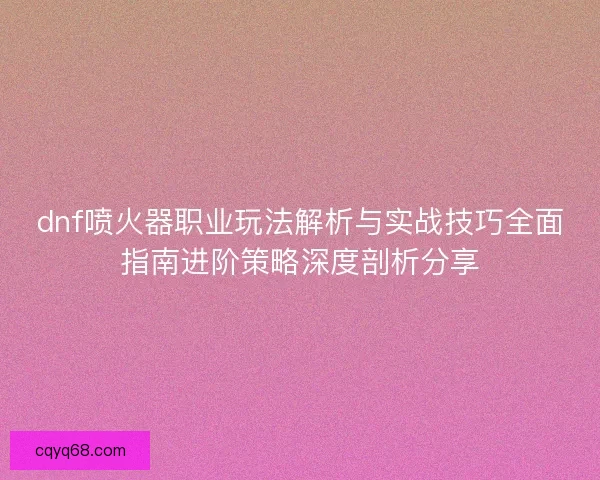 dnf喷火器职业玩法解析与实战技巧全面指南进阶策略深度剖析分享