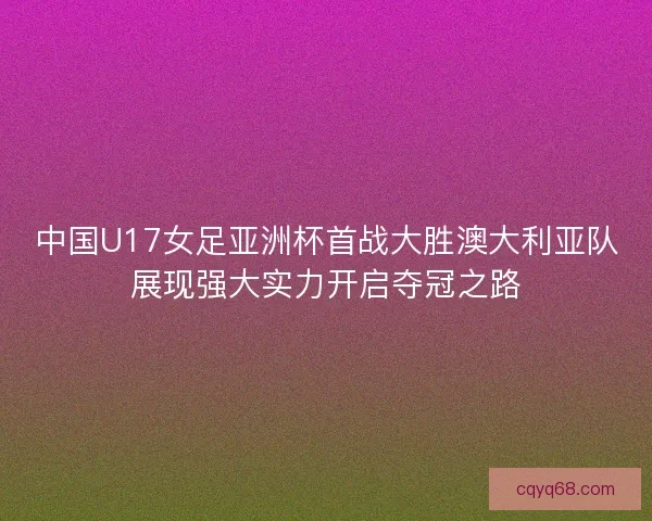 中国U17女足亚洲杯首战大胜澳大利亚队展现强大实力开启夺冠之路