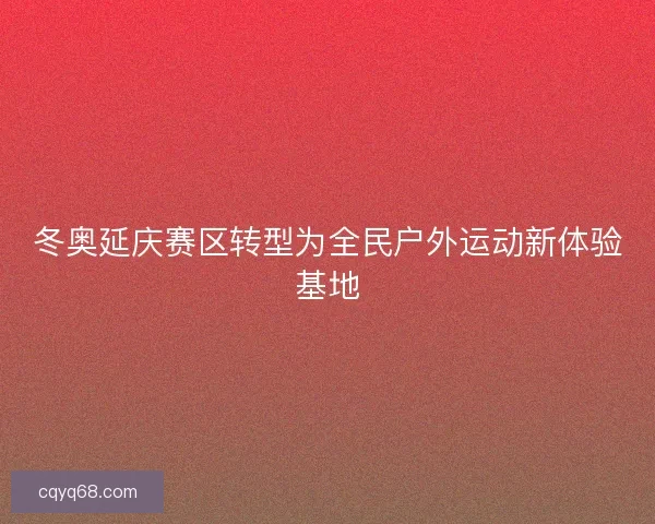冬奥延庆赛区转型为全民户外运动新体验基地