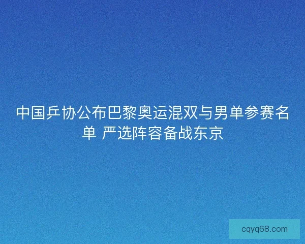中国乒协公布巴黎奥运混双与男单参赛名单 严选阵容备战东京