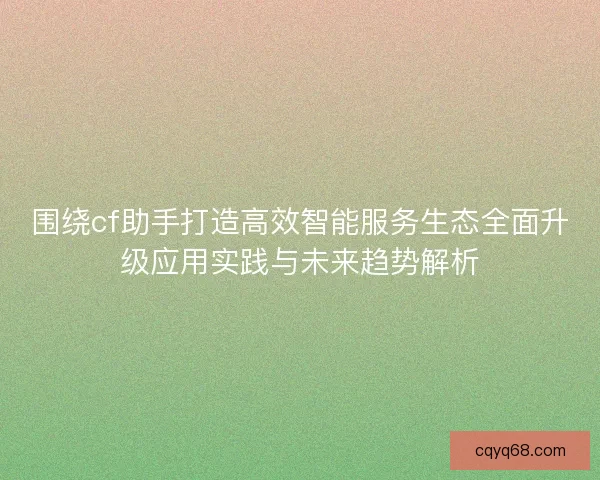 围绕cf助手打造高效智能服务生态全面升级应用实践与未来趋势解析