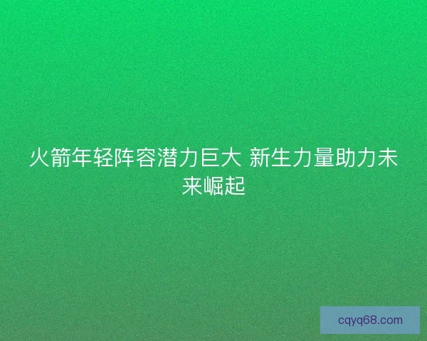 火箭年轻阵容潜力巨大 新生力量助力未来崛起 火箭年轻阵容潜力巨大 新生力量助力未来崛起