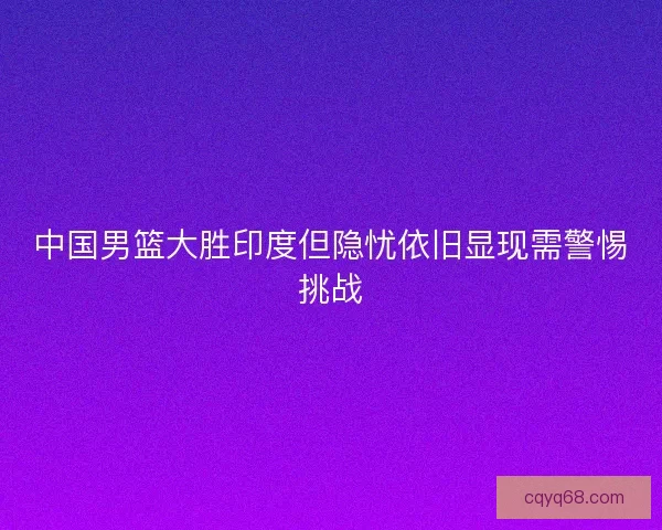 中国男篮大胜印度但隐忧依旧显现需警惕挑战