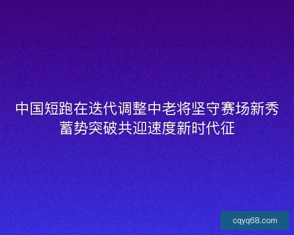 中国短跑在迭代调整中老将坚守赛场新秀蓄势突破共迎速度新时代征