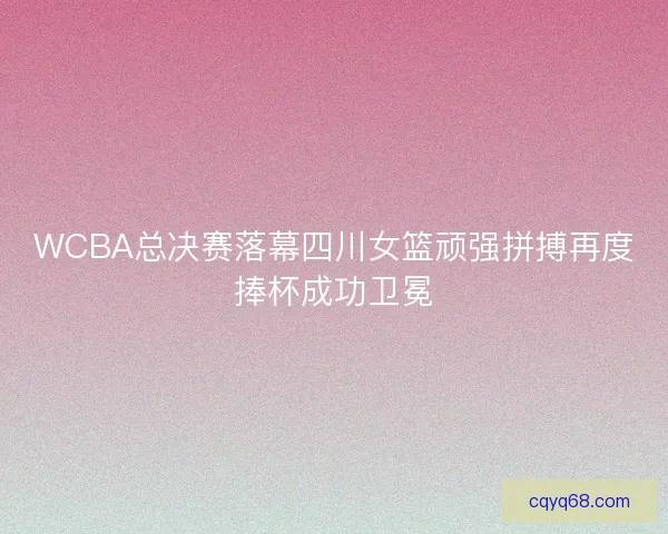 WCBA总决赛落幕四川女篮顽强拼搏再度捧杯成功卫冕