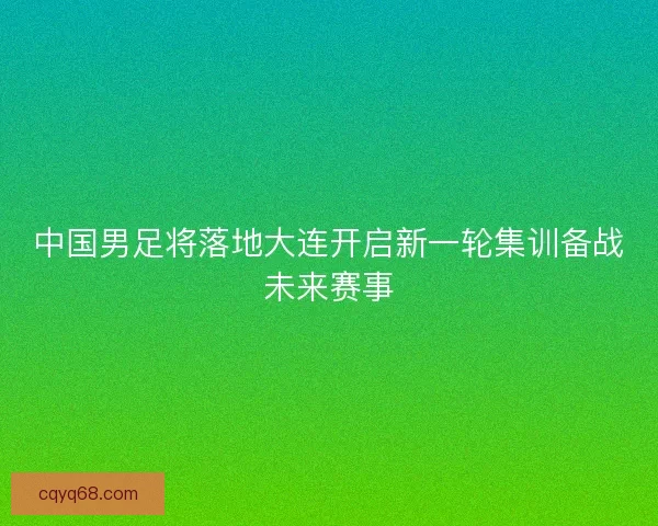 中国男足将落地大连开启新一轮集训备战未来赛事