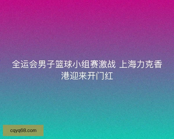 全运会男子篮球小组赛激战 上海力克香港迎来开门红